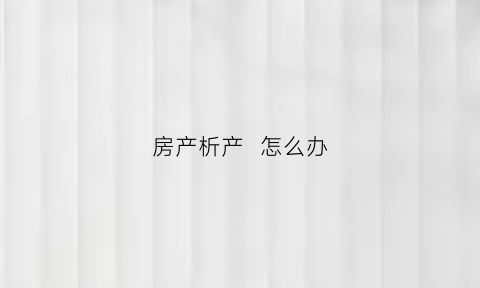 房产析产怎么办(房产析产的程序)